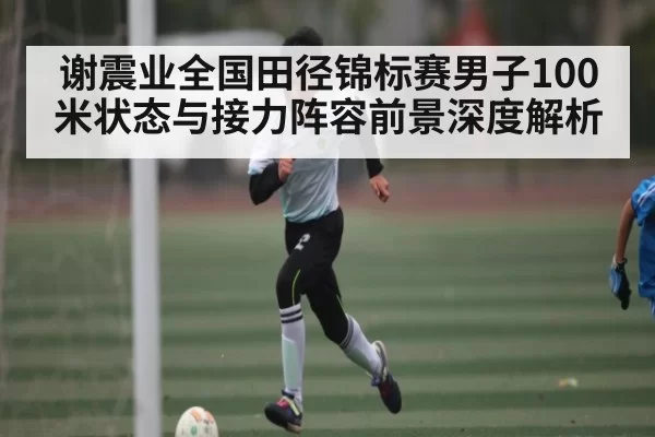谢震业全国田径锦标赛男子100米状态与接力阵容前景深度解析